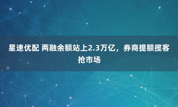 星速优配 两融余额站上2.3万亿，券商提额揽客抢市场