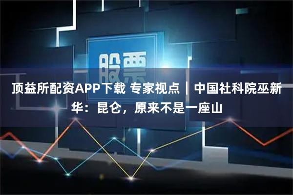 顶益所配资APP下载 专家视点┃中国社科院巫新华：昆仑，原来不是一座山