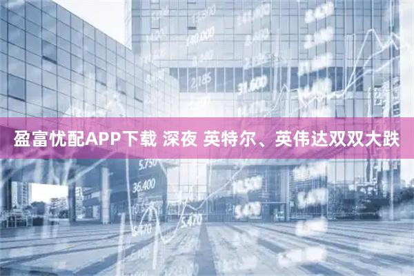 盈富忧配APP下载 深夜 英特尔、英伟达双双大跌