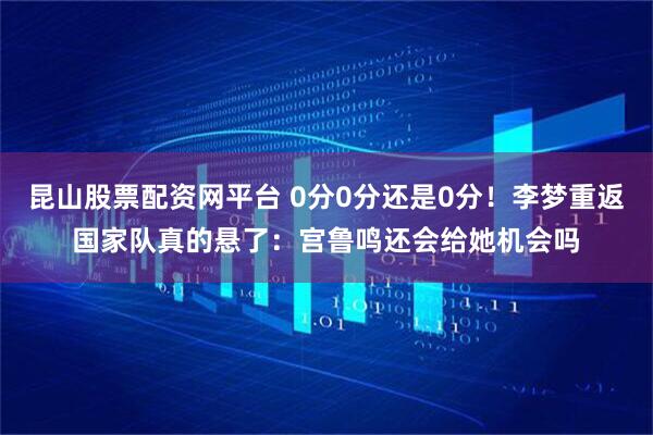 昆山股票配资网平台 0分0分还是0分！李梦重返国家队真的悬了：宫鲁鸣还会给她机会吗