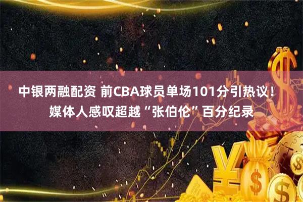 中银两融配资 前CBA球员单场101分引热议！ 媒体人感叹超越“张伯伦”百分纪录