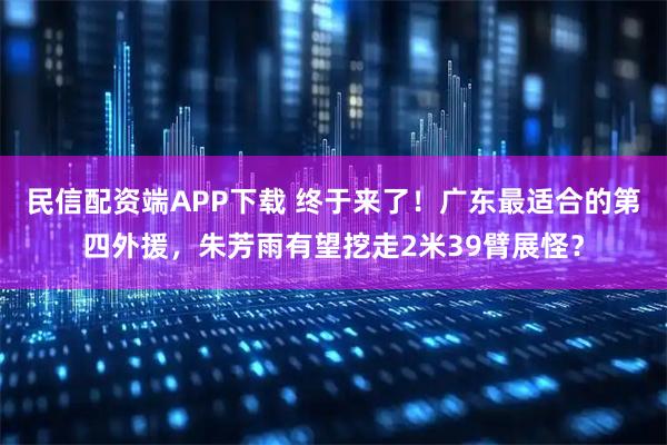 民信配资端APP下载 终于来了！广东最适合的第四外援，朱芳雨有望挖走2米39臂展怪？