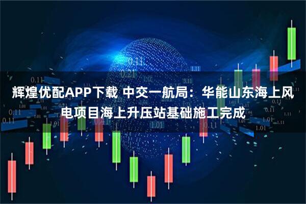 辉煌优配APP下载 中交一航局：华能山东海上风电项目海上升压站基础施工完成