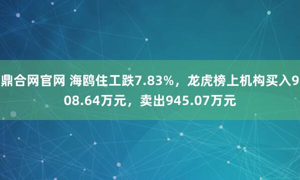 鼎合网官网 海鸥住工跌7.83%，龙虎榜上机构买入908.64万元，卖出945.07万元