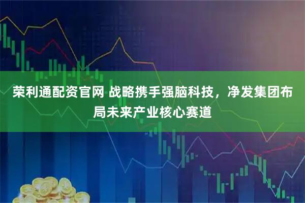 荣利通配资官网 战略携手强脑科技，净发集团布局未来产业核心赛道