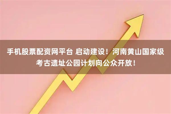 手机股票配资网平台 启动建设！河南黄山国家级考古遗址公园计划向公众开放！