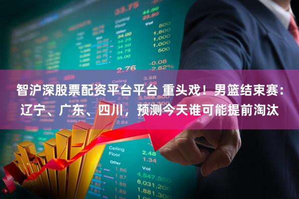 智沪深股票配资平台平台 重头戏！男篮结束赛：辽宁、广东、四川，预测今天谁可能提前淘汰