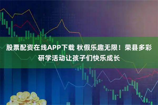 股票配资在线APP下载 秋假乐趣无限！荣县多彩研学活动让孩子们快乐成长