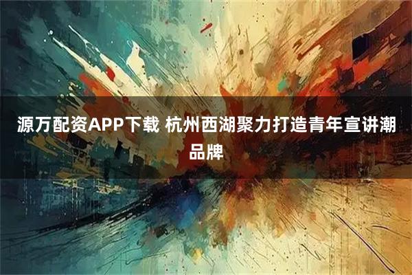 源万配资APP下载 杭州西湖聚力打造青年宣讲潮品牌