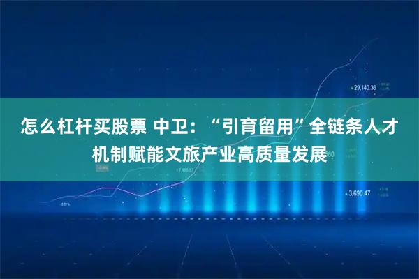 怎么杠杆买股票 中卫：“引育留用”全链条人才机制赋能文旅产业高质量发展