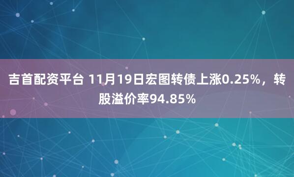 吉首配资平台 11月19日宏图转债上涨0.25%，转股溢价率94.85%