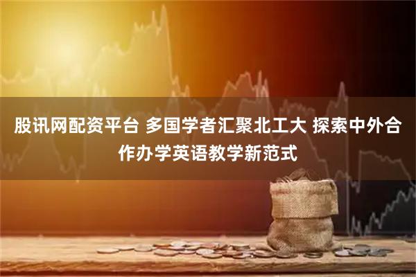 股讯网配资平台 多国学者汇聚北工大 探索中外合作办学英语教学新范式