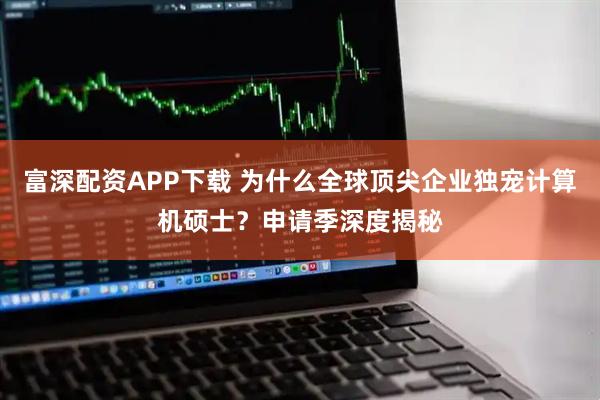 富深配资APP下载 为什么全球顶尖企业独宠计算机硕士？申请季深度揭秘