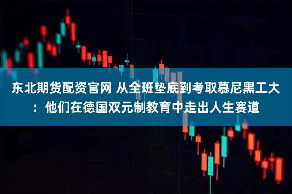 东北期货配资官网 从全班垫底到考取慕尼黑工大：他们在德国双元制教育中走出人生赛道