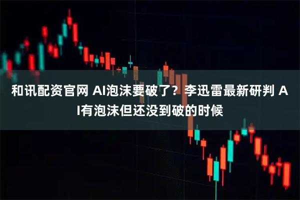 和讯配资官网 AI泡沫要破了？李迅雷最新研判 AI有泡沫但还没到破的时候