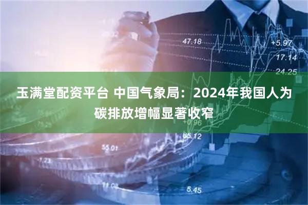 玉满堂配资平台 中国气象局：2024年我国人为碳排放增幅显著收窄
