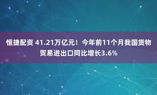 恒捷配资 41.21万亿元！今年前11个月我国货物贸易进出口同比增长3.6%