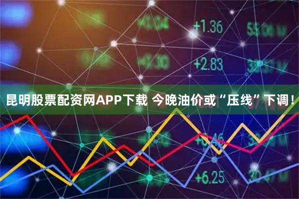 昆明股票配资网APP下载 今晚油价或“压线”下调！
