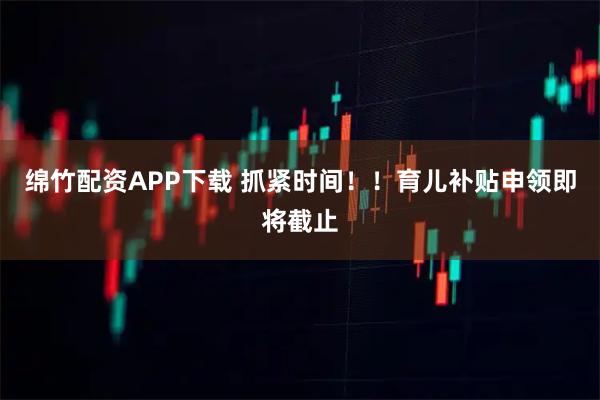 绵竹配资APP下载 抓紧时间！！育儿补贴申领即将截止