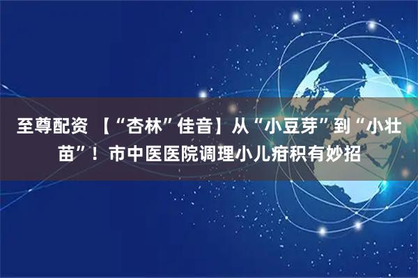 至尊配资 【“杏林”佳音】从“小豆芽”到“小壮苗”！市中医医院调理小儿疳积有妙招