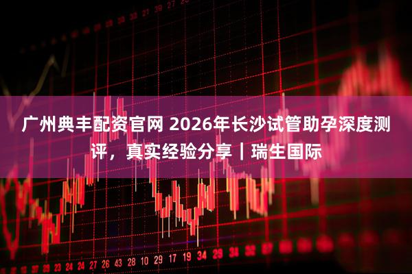 广州典丰配资官网 2026年长沙试管助孕深度测评，真实经验分享｜瑞生国际