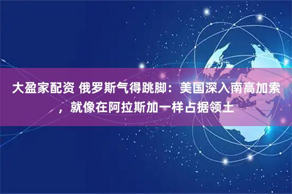 大盈家配资 俄罗斯气得跳脚：美国深入南高加索，就像在阿拉斯加一样占据领土