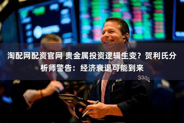 淘配网配资官网 贵金属投资逻辑生变？贺利氏分析师警告：经济衰退可能到来