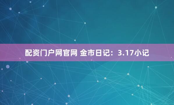 配资门户网官网 金市日记：3.17小记