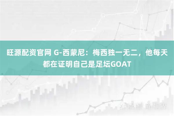 旺源配资官网 G-西蒙尼：梅西独一无二，他每天都在证明自己是足坛GOAT