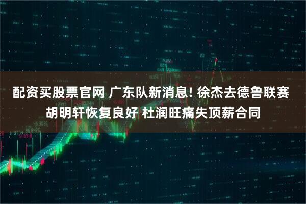 配资买股票官网 广东队新消息! 徐杰去德鲁联赛 胡明轩恢复良好 杜润旺痛失顶薪合同