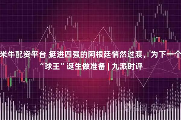 米牛配资平台 挺进四强的阿根廷悄然过渡，为下一个“球王”诞生做准备 | 九派时评