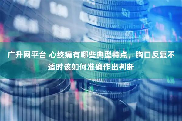 广升网平台 心绞痛有哪些典型特点,胸口反复不适时该如何准确作出判断